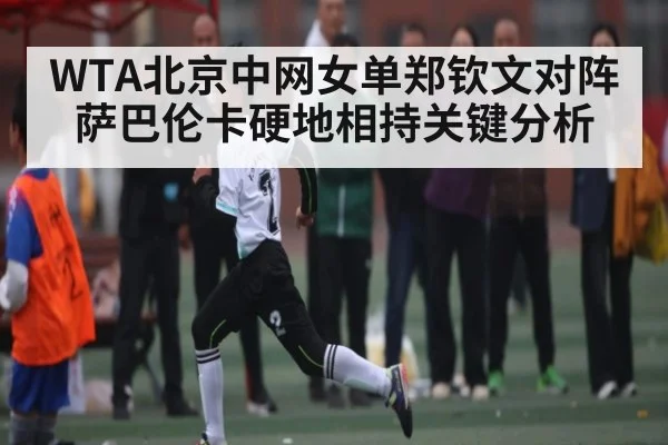 WTA北京中网女单郑钦文对阵萨巴伦卡硬地相持关键分析 - C7 entertainment